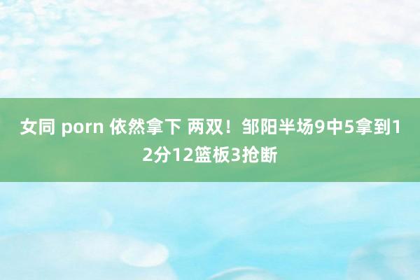 女同 porn 依然拿下 两双！邹阳半场9中5拿到12分12篮板3抢断