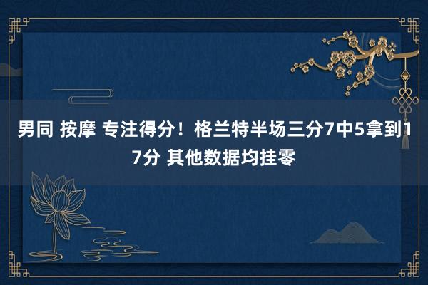 男同 按摩 专注得分！格兰特半场三分7中5拿到17分 其他数据均挂零