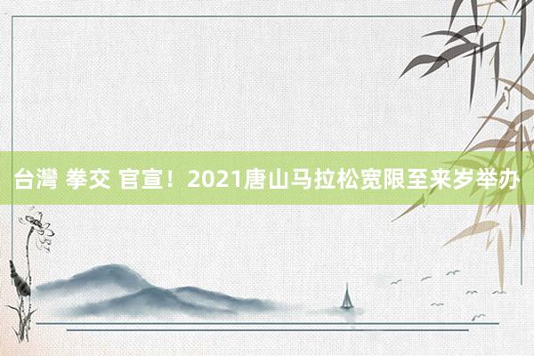 台灣 拳交 官宣！2021唐山马拉松宽限至来岁举办