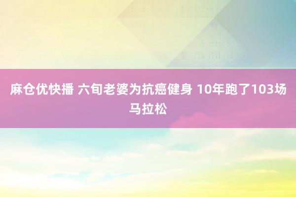 麻仓优快播 六旬老婆为抗癌健身 10年跑了103场马拉松