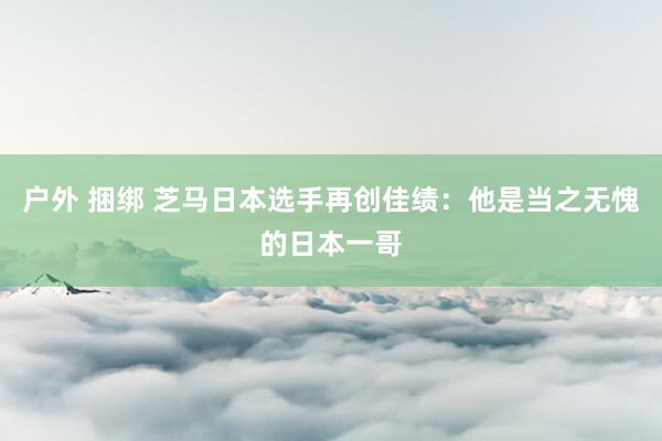 户外 捆绑 芝马日本选手再创佳绩：他是当之无愧的日本一哥