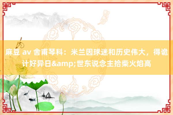 麻豆 av 舍甫琴科：米兰因球迷和历史伟大，得诡计好异日&世东说念主拾柴火焰高