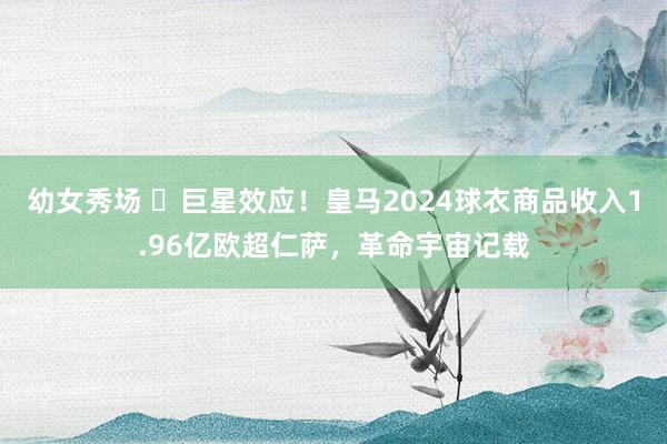 幼女秀场 ⭐巨星效应！皇马2024球衣商品收入1.96亿欧超仁萨，革命宇宙记载