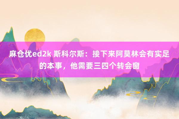 麻仓优ed2k 斯科尔斯：接下来阿莫林会有实足的本事，他需要三四个转会窗