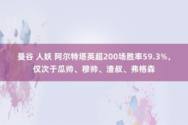 曼谷 人妖 阿尔特塔英超200场胜率59.3%，仅次于瓜帅、穆帅、渣叔、弗格森