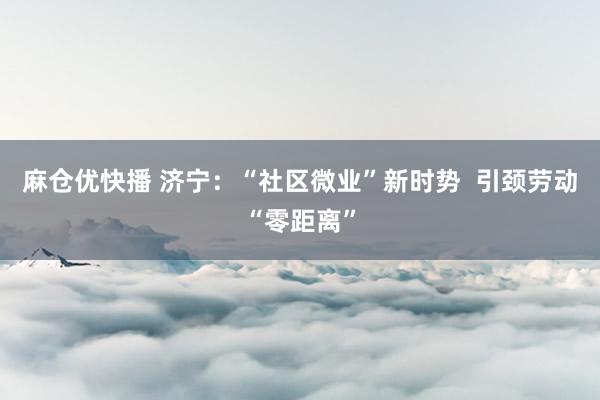 麻仓优快播 济宁：“社区微业”新时势  引颈劳动“零距离”