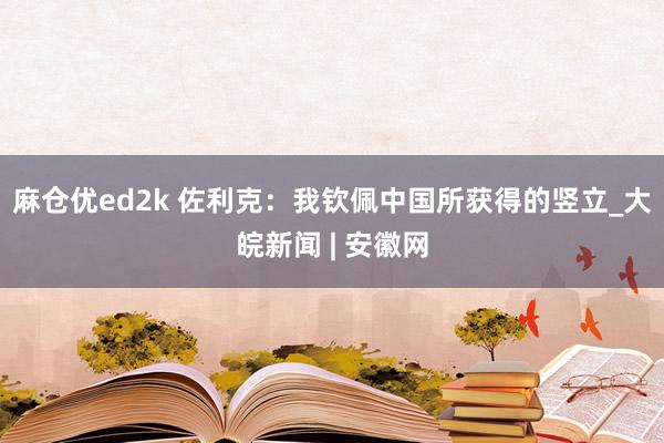 麻仓优ed2k 佐利克：我钦佩中国所获得的竖立_大皖新闻 | 安徽网