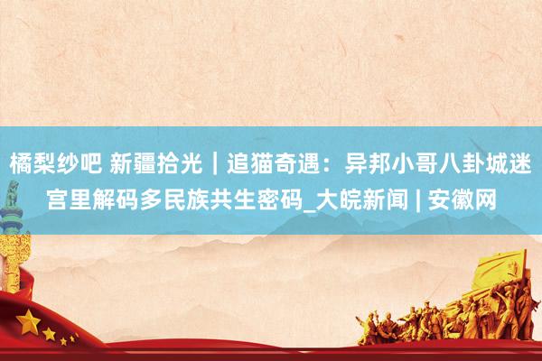橘梨纱吧 新疆拾光｜追猫奇遇：异邦小哥八卦城迷宫里解码多民族共生密码_大皖新闻 | 安徽网