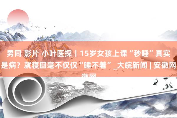 男同 影片 小叶医探丨15岁女孩上课“秒睡”真实是病？就寝回毫不仅仅“睡不着”_大皖新闻 | 安徽网