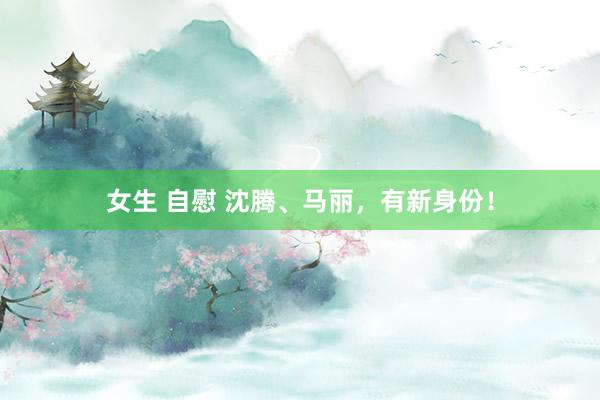 女生 自慰 沈腾、马丽，有新身份！