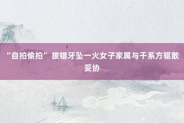 “自拍偷拍” 拔错牙坠一火女子家属与干系方驱散妥协