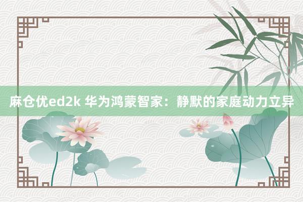 麻仓优ed2k 华为鸿蒙智家：静默的家庭动力立异