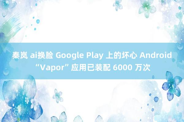 秦岚 ai换脸 Google Play 上的坏心 Android“Vapor”应用已装配 6000 万次