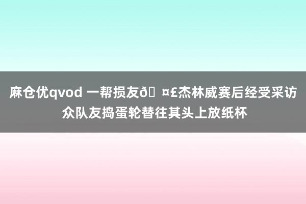 麻仓优qvod 一帮损友🤣杰林威赛后经受采访 众队友捣蛋轮替往其头上放纸杯