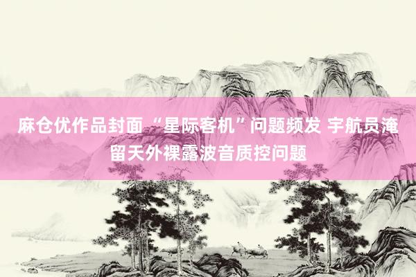 麻仓优作品封面 “星际客机”问题频发 宇航员淹留天外裸露波音质控问题