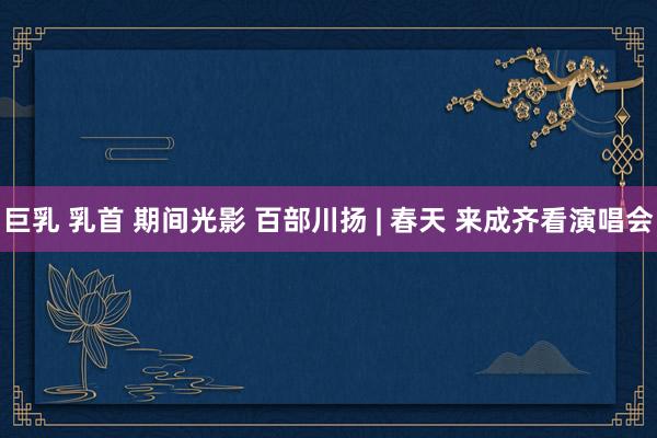 巨乳 乳首 期间光影 百部川扬 | 春天 来成齐看演唱会