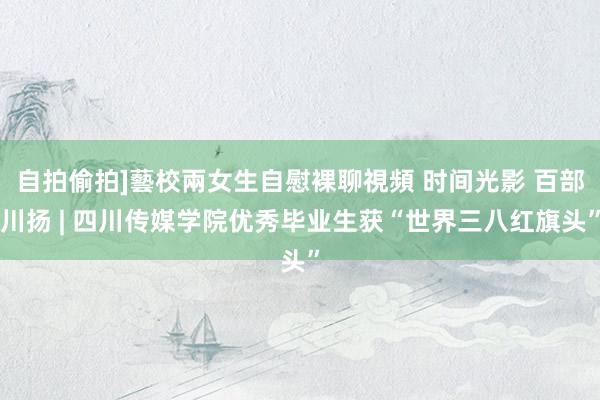 自拍偷拍]藝校兩女生自慰裸聊視頻 时间光影 百部川扬 | 四川传媒学院优秀毕业生获“世界三八红旗头”