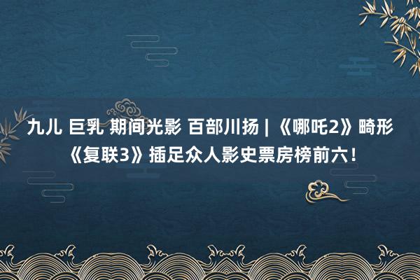 九儿 巨乳 期间光影 百部川扬 | 《哪吒2》畸形《复联3》插足众人影史票房榜前六！