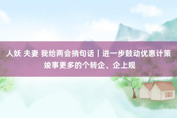 人妖 夫妻 我给两会捎句话｜进一步鼓动优惠计策 竣事更多的个转企、企上规