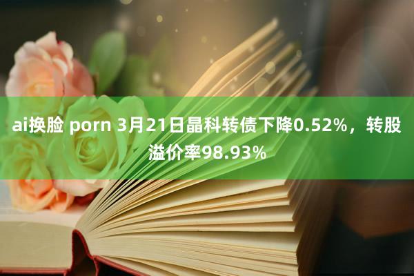 ai换脸 porn 3月21日晶科转债下降0.52%，转股溢价率98.93%