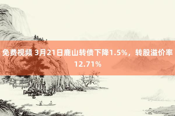 免费视频 3月21日鹿山转债下降1.5%，转股溢价率12.71%