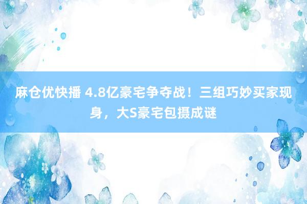 麻仓优快播 4.8亿豪宅争夺战！三组巧妙买家现身，大S豪宅包摄成谜