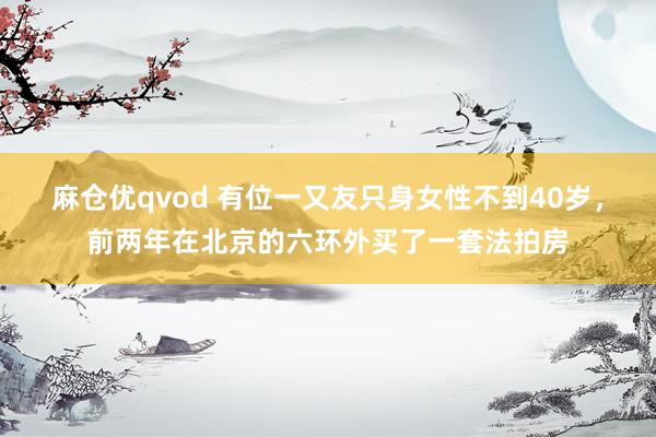 麻仓优qvod 有位一又友只身女性不到40岁，前两年在北京的六环外买了一套法拍房