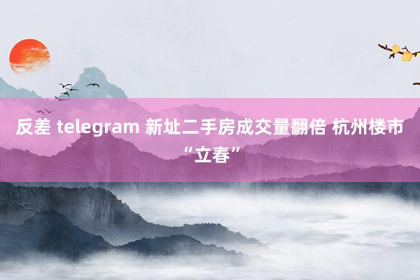 反差 telegram 新址二手房成交量翻倍 杭州楼市“立春”