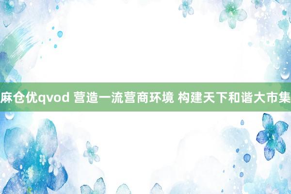 麻仓优qvod 营造一流营商环境 构建天下和谐大市集