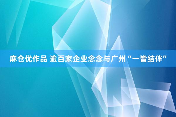 麻仓优作品 逾百家企业念念与广州“一皆结伴”