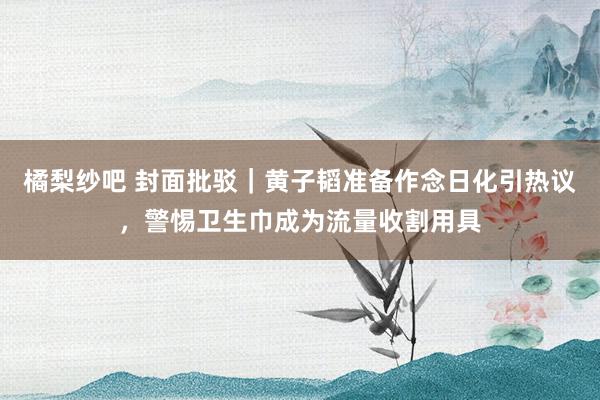 橘梨纱吧 封面批驳｜黄子韬准备作念日化引热议，警惕卫生巾成为流量收割用具