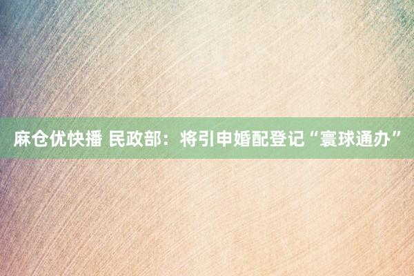 麻仓优快播 民政部：将引申婚配登记“寰球通办”