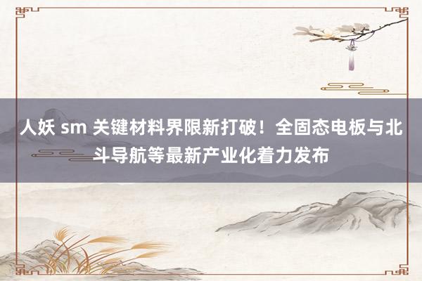 人妖 sm 关键材料界限新打破！全固态电板与北斗导航等最新产业化着力发布