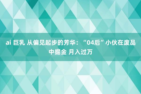 ai 巨乳 从偏见起步的芳华：“04后”小伙在废品中掘金 月入过万