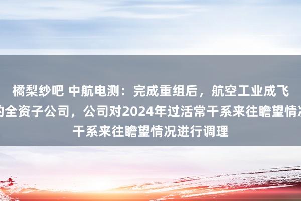 橘梨纱吧 中航电测：完成重组后，航空工业成飞成为公司的全资子公司，公司对2024年过活常干系来往瞻望情况进行调理