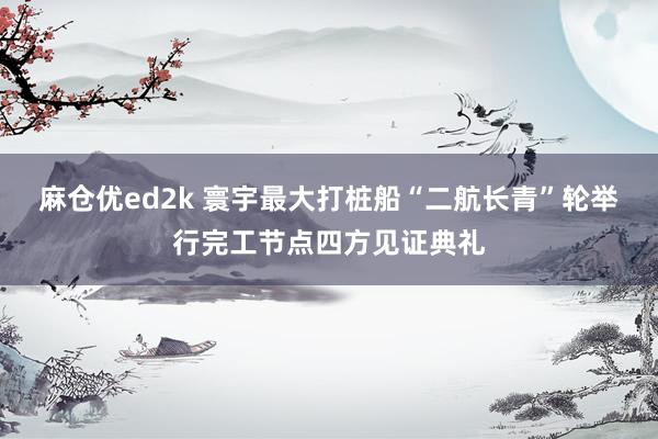 麻仓优ed2k 寰宇最大打桩船“二航长青”轮举行完工节点四方见证典礼
