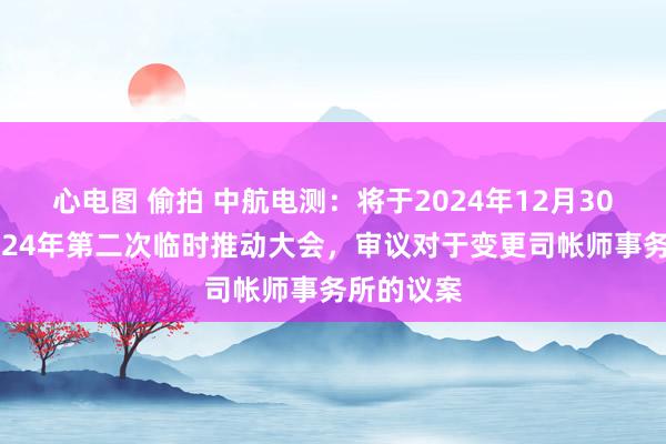 心电图 偷拍 中航电测：将于2024年12月30日召开2024年第二次临时推动大会，审议对于变更司帐师事务所的议案