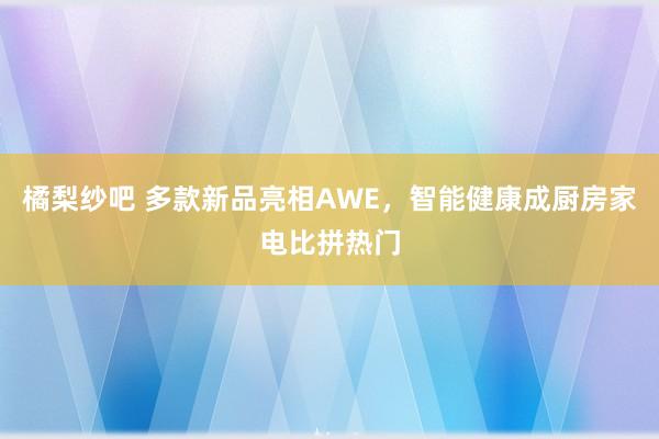 橘梨纱吧 多款新品亮相AWE，智能健康成厨房家电比拼热门