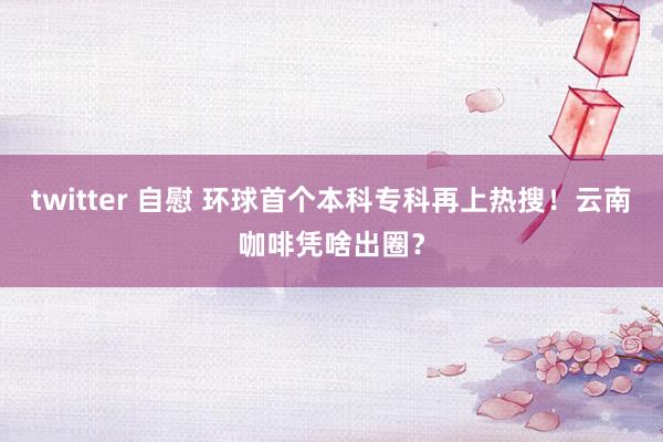 twitter 自慰 环球首个本科专科再上热搜！云南咖啡凭啥出圈？