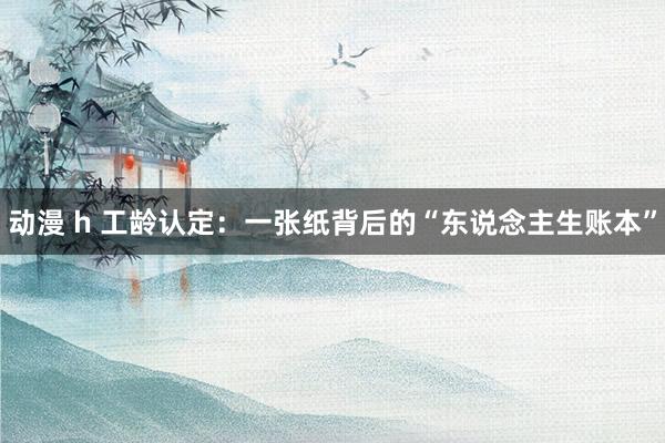 动漫 h 工龄认定：一张纸背后的“东说念主生账本”