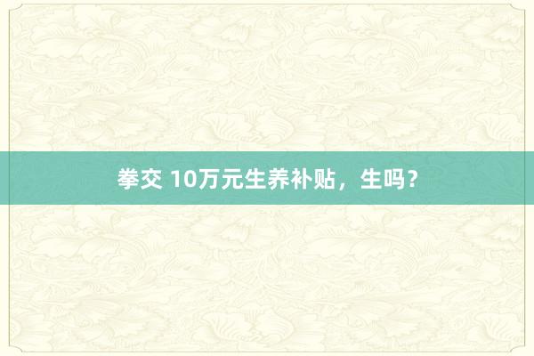 拳交 10万元生养补贴，生吗？