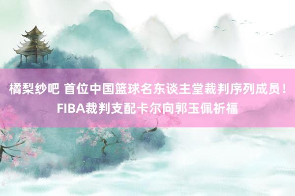 橘梨纱吧 首位中国篮球名东谈主堂裁判序列成员！FIBA裁判支配卡尔向郭玉佩祈福