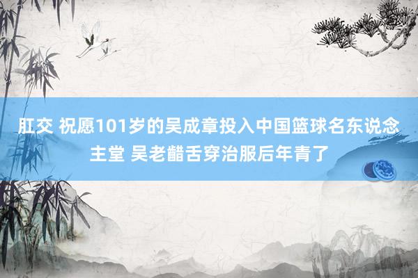 肛交 祝愿101岁的吴成章投入中国篮球名东说念主堂 吴老齰舌穿治服后年青了