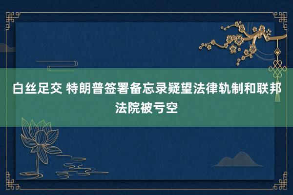白丝足交 特朗普签署备忘录疑望法律轨制和联邦法院被亏空