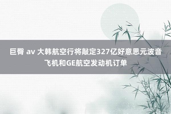 巨臀 av 大韩航空行将敲定327亿好意思元波音飞机和GE航空发动机订单