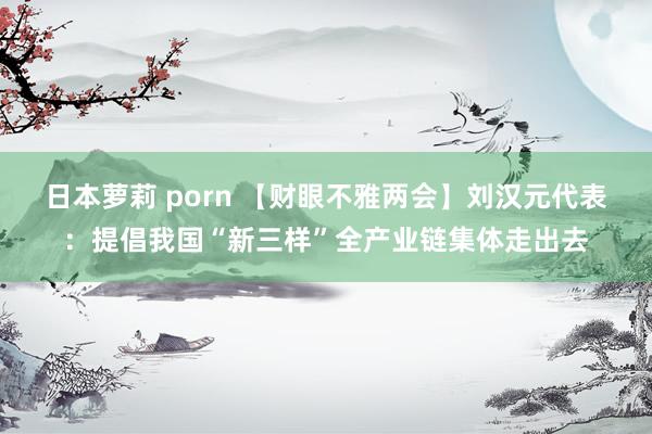 日本萝莉 porn 【财眼不雅两会】刘汉元代表：提倡我国“新三样”全产业链集体走出去