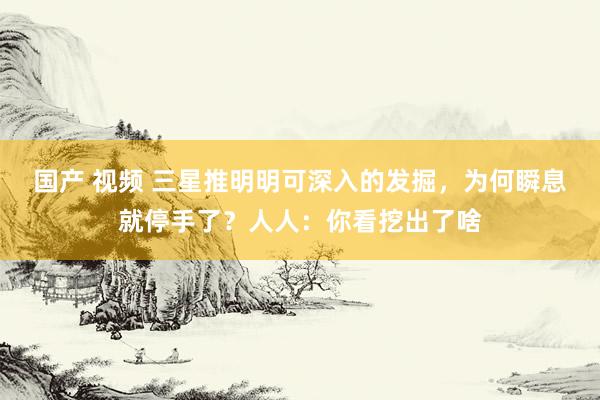 国产 视频 三星推明明可深入的发掘，为何瞬息就停手了？人人：你看挖出了啥