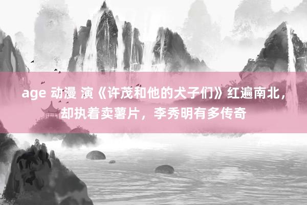 age 动漫 演《许茂和他的犬子们》红遍南北，却执着卖薯片，李秀明有多传奇