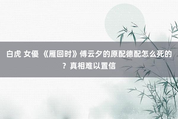 白虎 女優 《雁回时》傅云夕的原配德配怎么死的？真相难以置信