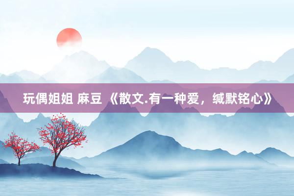 玩偶姐姐 麻豆 《散文.有一种爱，缄默铭心》
